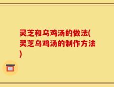 灵芝和乌鸡汤的做法(灵芝乌鸡汤的制作方法)