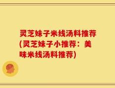 灵芝妹子米线汤料推荐(灵芝妹子小推荐：美味米线汤料推荐)