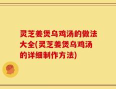 灵芝姜煲乌鸡汤的做法大全(灵芝姜煲乌鸡汤的详细制作方法)