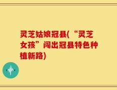 灵芝姑娘冠县(“灵芝女孩”闯出冠县特色种植新路)