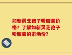 如新灵芝孢子粉胶囊价格？了解如新灵芝孢子粉胶囊的市场价？