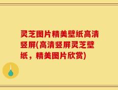 灵芝图片精美壁纸高清竖屏(高清竖屏灵芝壁纸，精美图片欣赏)
