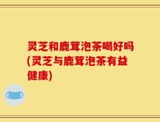 灵芝和鹿茸泡茶喝好吗(灵芝与鹿茸泡茶有益健康)