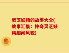 灵芝妖精的故事大全(故事汇集：神奇灵芝妖精趣闻风貌)