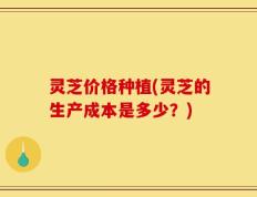 灵芝价格种植(灵芝的生产成本是多少？)