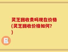 灵芝回收贵吗现在价格(灵芝回收价格如何？)