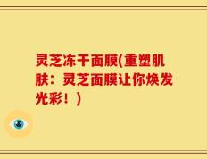 灵芝冻干面膜(重塑肌肤：灵芝面膜让你焕发光彩！)