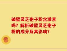 破壁灵芝孢子粉含激素吗？解析破壁灵芝孢子粉的成分及其影响？