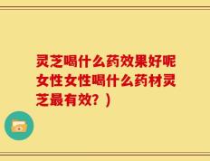 灵芝喝什么药效果好呢女性女性喝什么药材灵芝最有效？)