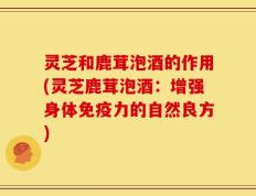 灵芝和鹿茸泡酒的作用(灵芝鹿茸泡酒：增强身体免疫力的自然良方)