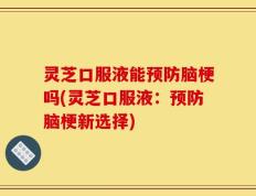 灵芝口服液能预防脑梗吗(灵芝口服液：预防脑梗新选择)