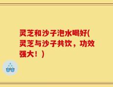 灵芝和沙子泡水喝好(灵芝与沙子共饮，功效强大！)