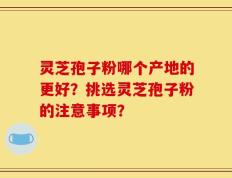 灵芝孢子粉哪个产地的更好？挑选灵芝孢子粉的注意事项？