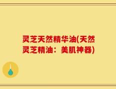 灵芝天然精华油(天然灵芝精油：美肌神器)