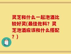 灵芝和什么一起泡酒比较好灵(最佳佐料？灵芝泡酒应该和什么搭配？)