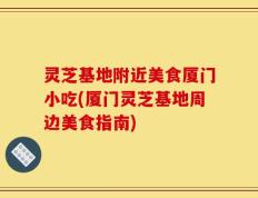 灵芝基地附近美食厦门小吃(厦门灵芝基地周边美食指南)
