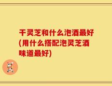 干灵芝和什么泡酒最好(用什么搭配泡灵芝酒味道最好)