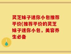 灵芝妹子迷你小包推荐平价(推荐平价的灵芝妹子迷你小包，美容养生必备