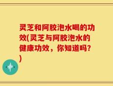 灵芝和阿胶泡水喝的功效(灵芝与阿胶泡水的健康功效，你知道吗？)