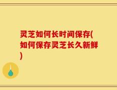 灵芝如何长时间保存(如何保存灵芝长久新鲜)