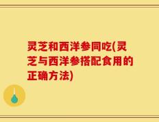 灵芝和西洋参同吃(灵芝与西洋参搭配食用的正确方法)