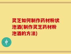 灵芝如何制作药材粉状泡酒(制作灵芝药材粉泡酒的方法)