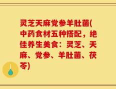 灵芝天麻党参羊肚菌(中药食材五种搭配，绝佳养生美食：灵芝、天麻、党参、羊肚菌、茯苓)