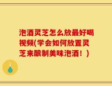 泡酒灵芝怎么放最好喝视频(学会如何放置灵芝来酿制美味泡酒！)