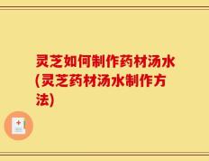 灵芝如何制作药材汤水(灵芝药材汤水制作方法)