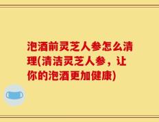 泡酒前灵芝人参怎么清理(清洁灵芝人参，让你的泡酒更加健康)