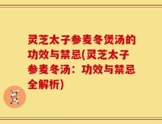 灵芝太子参麦冬煲汤的功效与禁忌(灵芝太子参麦冬汤：功效与禁忌全解析)