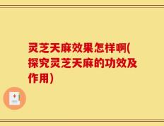 灵芝天麻效果怎样啊(探究灵芝天麻的功效及作用)