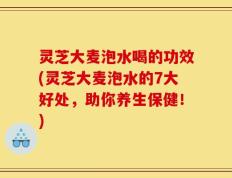 灵芝大麦泡水喝的功效(灵芝大麦泡水的7大好处，助你养生保健！)