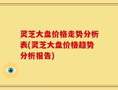 灵芝大盘价格走势分析表(灵芝大盘价格趋势分析报告)