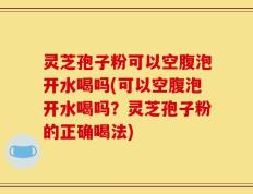 灵芝孢子粉可以空腹泡开水喝吗(可以空腹泡开水喝吗？灵芝孢子粉的正确喝法)