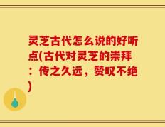 灵芝古代怎么说的好听点(古代对灵芝的崇拜：传之久远，赞叹不绝)