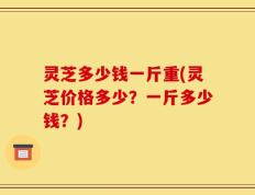 灵芝多少钱一斤重(灵芝价格多少？一斤多少钱？)