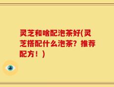 灵芝和啥配泡茶好(灵芝搭配什么泡茶？推荐配方！)