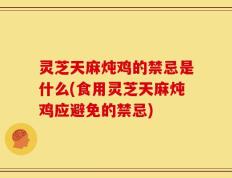 灵芝天麻炖鸡的禁忌是什么(食用灵芝天麻炖鸡应避免的禁忌)