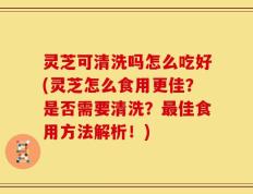 灵芝可清洗吗怎么吃好(灵芝怎么食用更佳？是否需要清洗？最佳食用方法解析！)