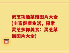 灵芝功能菜谱图片大全(丰富健康生活，探索灵芝多样美食：灵芝菜谱图片大全)