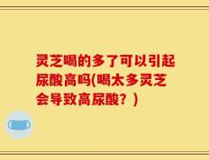 灵芝喝的多了可以引起尿酸高吗(喝太多灵芝会导致高尿酸？)