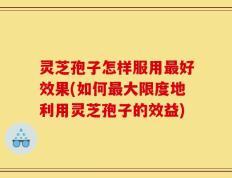 灵芝孢子怎样服用最好效果(如何最大限度地利用灵芝孢子的效益)