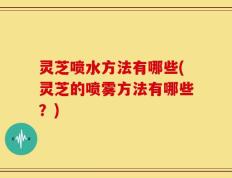 灵芝喷水方法有哪些(灵芝的喷雾方法有哪些？)