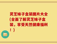 灵芝妹子盒装图片大全(全面了解灵芝妹子盒装，享受天然健康福利！)
