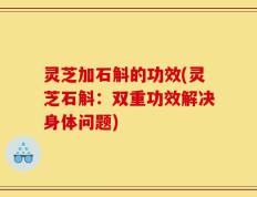灵芝加石斛的功效(灵芝石斛：双重功效解决身体问题)
