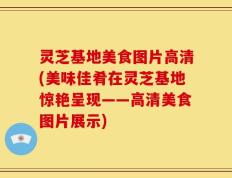 灵芝基地美食图片高清(美味佳肴在灵芝基地惊艳呈现——高清美食图片展示)