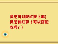灵芝可以配红萝卜嘛(灵芝和红萝卜可以搭配吃吗？)