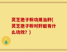灵芝孢子粉功用治肝(灵芝孢子粉对肝脏有什么功效？)