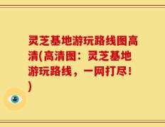 灵芝基地游玩路线图高清(高清图：灵芝基地游玩路线，一网打尽！)